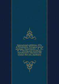 International exhibition, 1876. at Philadelphia. Portugese special catalogue. Departments I., II., III., IV., V. Minimg and metallurgy; manufactures; education and science; fine arts; machinery