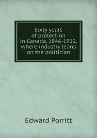 Sixty years of protection in Canada, 1846-1912, where industry leans on the politician
