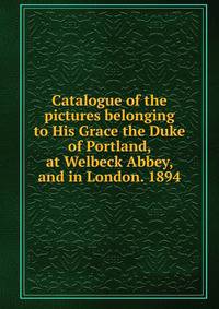 Catalogue of the pictures belonging to His Grace the Duke of Portland, at Welbeck Abbey, and in London. 1894