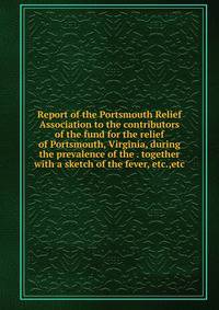 Report of the Portsmouth Relief Association to the contributors of the fund for the relief of Portsmouth, Virginia, during the prevalence of the . together with a sketch of the fever, etc.,etc