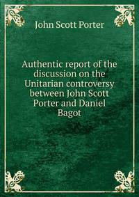 Authentic report of the discussion on the Unitarian controversy between John Scott Porter and Daniel Bagot