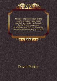Minutes of proceedings of the courts of inquiry and court martial, in relation to Captain David Porter; convened at Washington, D.C. on Thursday, the seventh day of July, A.D. 1825