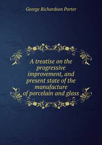 A treatise on the progressive improvement, and present state of the manufacture of porcelain and glass