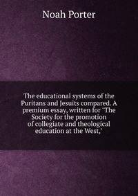The educational systems of the Puritans and Jesuits compared. A premium essay, written for "The Society for the promotion of collegiate and theological education at the West,"