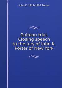 Guiteau trial. Closing speech to the jury of John K. Porter of New York
