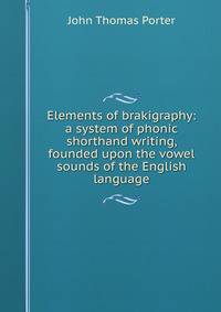Elements of brakigraphy: a system of phonic shorthand writing, founded upon the vowel sounds of the English language