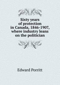 Sixty years of protection in Canada, 1846-1907, where industry leans on the politician