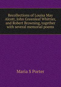 Recollections of Louisa May Alcott, John Greenleaf Whittier, and Robert Browning, together with several memorial poems