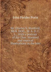 Sir Charles V. Stanford, MUS. DOC., M. A. D. C. L., With a portrait of Sir Chas. Stanford and musical illustrations in the text
