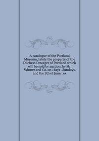 A catalogue of the Portland Museum, lately the property of the Duchess Dowager of Portland which will be sold by auction, by Mr. Skinner and Co. on . days . Sundays, and the 5th of June . ex