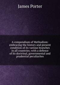 A compendium of Methodism: embracing the history and present condition of its various branches in all countries; with a defence of its doctrinal, governmental and prudential peculiarites