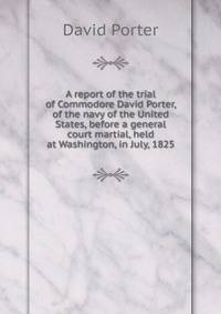 A report of the trial of Commodore David Porter, of the navy of the United States, before a general court martial, held at Washington, in July, 1825