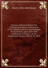 Oration, delivered before the Calhoun monument association, of the Military and Fire departments of Charleston, upon their first celebration in honor . at the Charleston theatre, March 18, 1854