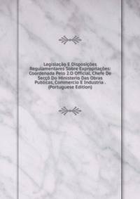 Legislacao E Disposicoes Regulamentares Sobre Expropriacoes: Coordenada Pelo 2.O Official, Chefe De Secco Do Ministerio Das Obras Publicas, Commercio E Industria . (Portuguese Edition)