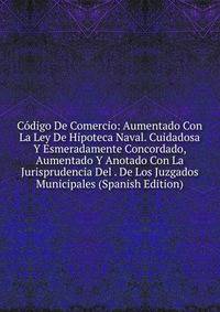 Codigo De Comercio: Aumentado Con La Ley De Hipoteca Naval. Cuidadosa Y Esmeradamente Concordado, Aumentado Y Anotado Con La Jurisprudencia Del . De Los Juzgados Municipales (Spanish Edition)