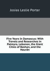 Five Years in Damascus: With Travels and Researches in Palmyra, Lebanon, the Giant Cities of Bashan, and the Hauran