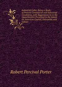 Industrial Cuba: Being a Study of Present Commercial and Industrial Conditions, with Suggestions As to the Opportunities Presented in the Island for American Capital, Enterprise, and Labour