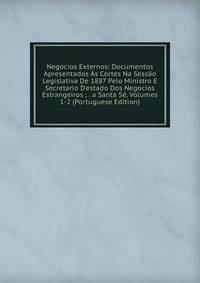 Negocios Externos: Documentos Apresentados ?s Cortes Na Sess?o Legislativa De 1887 Pelo Ministro E Secretario D'estado Dos Negocios Estrangeiros ; . a Santa S?, Volumes 1-2 (Portuguese Edition)