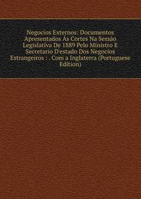 Negocios Externos: Documentos Apresentados ?s Cortes Na Sess?o Legislativa De 1889 Pelo Ministro E Secretario D'estado Dos Negocios Estrangeiros : . Com a Inglaterra (Portuguese Edition)