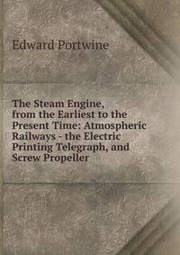The Steam Engine, from the Earliest to the Present Time: Atmospheric Railways - the Electric Printing Telegraph, and Screw Propeller .