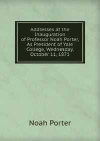 Addresses at the Inauguration of Professor Noah Porter, As President of Yale College, Wednesday, October 11, 1871