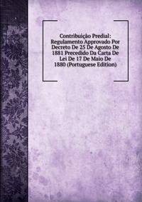 Contribuicao Predial: Regulamento Approvado Por Decreto De 25 De Agosto De 1881 Precedido Da Carta De Lei De 17 De Maio De 1880 (Portuguese Edition)