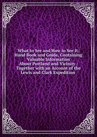 What to See and How to See It: Hand Book and Guide, Containing Valuable Information About Portland and Vicinity : Together with an Account of the Lewis and Clark Expedition .