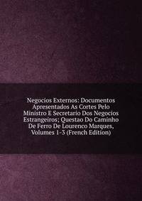 Negocios Externos: Documentos Apresentados As Cortes Pelo Ministro E Secretario Dos Negocios Estrangeiros; Questao Do Caminho De Ferro De Lourenco Marques, Volumes 1-3 (French Edition)