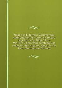 Negocios Externos: Documentos Apresentados ?s Cortes Na Sess?o Legislativa De 1884-5 Pelo Ministro E Secretario D'estado Dos Negocios Estrangeiros. Quest?o Do Zaire (Portuguese Edition)