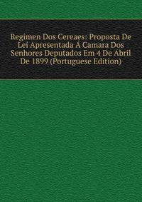 Regimen Dos Cereaes: Proposta De Lei Apresentada A Camara Dos Senhores Deputados Em 4 De Abril De 1899 (Portuguese Edition)