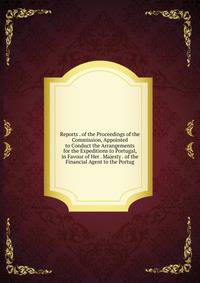 Reports . of the Proceedings of the Commission, Appointed to Conduct the Arrangements for the Expeditions to Portugal, in Favour of Her . Majesty . of the Financial Agent to the Portug