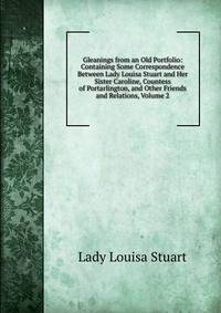 Gleanings from an Old Portfolio: Containing Some Correspondence Between Lady Louisa Stuart and Her Sister Caroline, Countess of Portarlington, and Other Friends and Relations, Volume 2