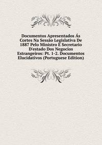 Documentos Apresentados ?s Cortes Na Sess?o Legislativa De 1887 Pelo Ministro E Secretario D'estado Dos Negocios Estrangeiros: Pt. 1-2. Documentos Elucidativos (Portuguese Edition)