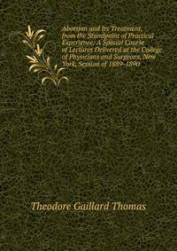 Abortion and Its Treatment, from the Standpoint of Practical Experience: A Special Course of Lectures Delivered at the College of Physicians and Surgeons, New York, Session of 1889-1890