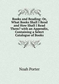 Books and Reading: Or, What Books Shall I Read and How Shall I Read Them? with an Appendix, Containing a Select Catalogue of Books