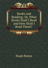 Books and Reading; Or, What Books Shall I Read and How Shall I Read Them? .