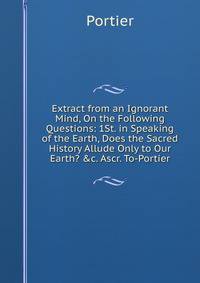Extract from an Ignorant Mind, On the Following Questions: 1St. in Speaking of the Earth, Does the Sacred History Allude Only to Our Earth? &amp;c. Ascr. To-Portier