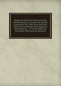 Negocios Externos: Documentos Apresentados ?s Cortes Na Sess?o Legislativa De 1891 Pelo Ministro Secretario D'estado Dos Negocios Estrangeiros ; . E Commiss?o De Bruxellas (Portuguese Edition)