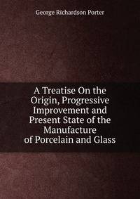 A Treatise On the Origin, Progressive Improvement and Present State of the Manufacture of Porcelain and Glass