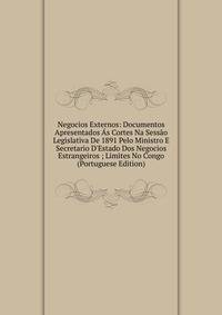 Negocios Externos: Documentos Apresentados ?s Cortes Na Sess?o Legislativa De 1891 Pelo Ministro E Secretario D'Estado Dos Negocios Estrangeiros ; Limites No Congo (Portuguese Edition)