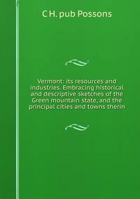Vermont: its resources and industries. Embracing historical and descriptive sketches of the Green mountain state, and the principal cities and towns therin