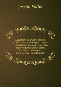 Specimens of antient English architecture, selected from various ecclesiastical, domestic, and other edifices: consisting of plans, elevations, . letter-press. Ecclesiastical and domestic