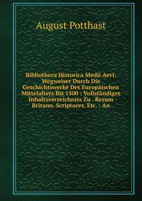 Bibliotheca Historica Medii Aevi: Wegweiser Durch Die Geschichtswerke Des Europaischen Mittelalters Bis 1500 : Vollstandiges Inhaltsverzeichniss Zu . Rerum Britann. Scriptores, Etc. : An