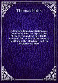 A Compendious Law Dictionary: Containing Both an Explanation of the Terms and the Law Itself : Intended for the Use of the Country Gentleman, the Merchant, and the Professional Man