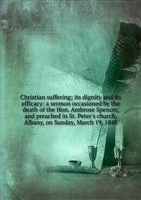 Christian suffering; its dignity and its efficacy: a sermon occasioned by the death of the Hon. Ambrose Spencer, and preached in St. Peter's church, Albany, on Sunday, March 19, 1848
