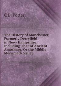 The History of Manchester, Pormerly Derryfield in New- Hampshire; Including That of Ancient Amoskeag, Or the Middle Merrimack Valley