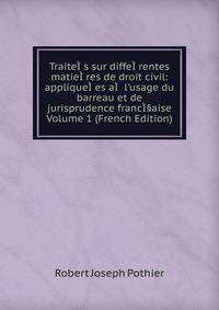 Traite??s sur diffe??rentes matie??res de droit civil: applique??es a?? l'usage du barreau et de jurisprudence franc?§aise Volume 1 (French Edition)