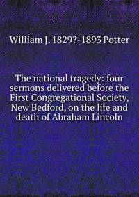 The national tragedy: four sermons delivered before the First Congregational Society, New Bedford, on the life and death of Abraham Lincoln