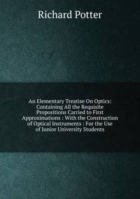 An Elementary Treatise On Optics: Containing All the Requisite Propositions Carried to First Approximations : With the Construction of Optical Instruments : For the Use of Junior University Students