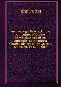 Archaeologia Graeca, Or the Antiquities of Greece. to Which Is Added, an Appendix, Containing a Concise History of the Grecian States &amp;c. by G. Dunbar